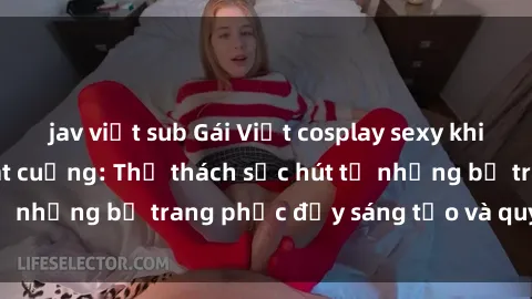 jav việt sub Gái Việt cosplay sexy khiến fan hâm mộ phát cuồng: Thử thách sức hút từ những bộ trang phục đầy sáng tạo và quyến rũ!