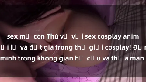 sex mẹ con Thú vị với sex cosplay anime: Trải nghiệm mới lạ và đắt giá trong thế giới cosplay! Đắm mình trong không gian hư cấu và thỏa mãn niềm đam mê của bạn!