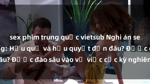 sex phim trung quốc vietsub Nghi án sex nhân viên nhà hàng: Hậu quả và hậu quyết đến đâu? Được đào sâu vào vụ việc cực kỳ nghiêm trọng này.