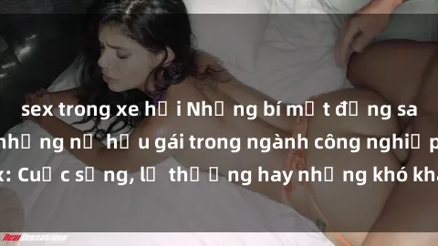 sex trong xe hơi Những bí mật đằng sau cuộc sống của những nữ hầu gái trong ngành công nghiệp sex: Cuộc sống, lẽ thường hay những khó khăn mà họ phải đối mặt.