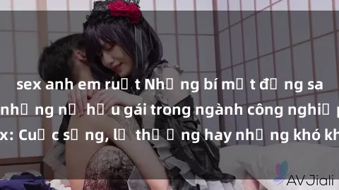 sex anh em ruột Những bí mật đằng sau cuộc sống của những nữ hầu gái trong ngành công nghiệp sex: Cuộc sống, lẽ thường hay những khó khăn mà họ phải đối mặt.