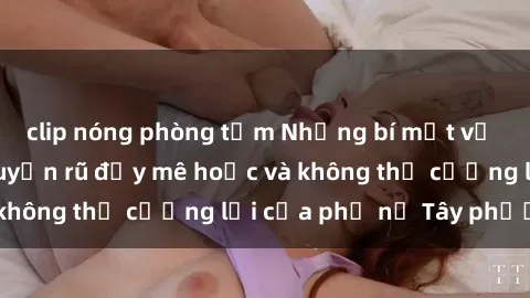 clip nóng phòng tắm Những bí mật về sex gái Tây: Sự quyến rũ đầy mê hoặc và không thể cưỡng lại của phụ nữ Tây phương