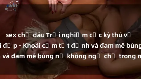 sex chị dâu Trải nghiệm cực kỳ thú vị khi làm tình với gái đẹp - Khoái cảm tột đỉnh và đam mê bùng nổ không ngờ chỉ trong một đêm!