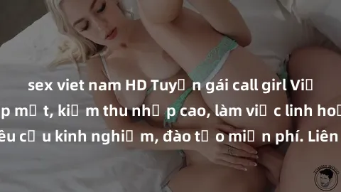 sex viet nam HD Tuyển gái call girl Việt Nam gợi cảm, đẹp mắt, kiếm thu nhập cao, làm việc linh hoạt, không yêu cầu kinh nghiệm, đào tạo miễn phí. Liên hệ ngay để biết thêm chi tiết!