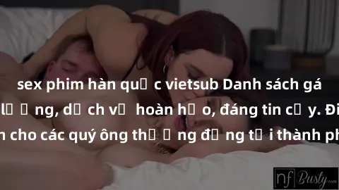 sex phim hàn quốc vietsub Danh sách gái call girl vip chất lượng, dịch vụ hoàn hảo, đáng tin cậy. Điều hấp dẫn cho các quý ông thượng đẳng tại thành phố. Hãy nhấc máy và đặt lịch ngay!
