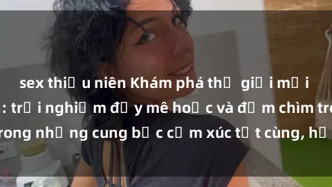 sex thiếu niên Khám phá thế giới mới với sex người lớn: trải nghiệm đầy mê hoặc và đắm chìm trong những cung bậc cảm xúc tột cùng, hứng khởi và cuốn hút.