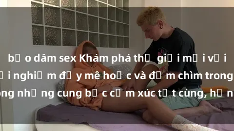 bạo dâm sex Khám phá thế giới mới với sex người lớn: trải nghiệm đầy mê hoặc và đắm chìm trong những cung bậc cảm xúc tột cùng, hứng khởi và cuốn hút.