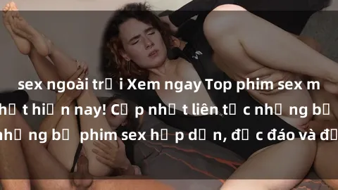 sex ngoài trời Xem ngay Top phim sex mới nhất đang hot nhất hiện nay! Cập nhật liên tục những bộ phim sex hấp dẫn, độc đáo và đầy kích thích.