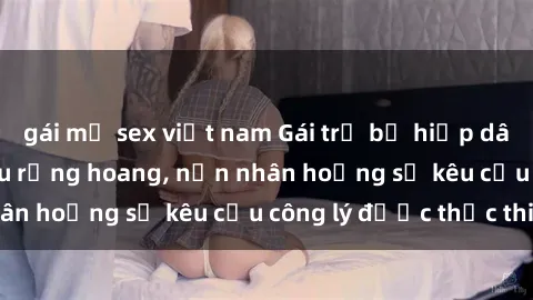 gái mỹ sex việt nam Gái trẻ bị hiếp dâm bạo lực trong khu rừng hoang, nạn nhân hoảng sợ kêu cầu công lý được thực thi