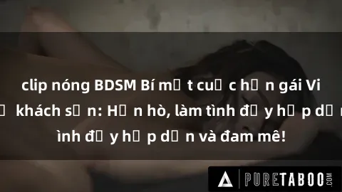 clip nóng BDSM Bí mật cuộc hẹn gái Việt lần đầu ở khách sạn: Hẹn hò, làm tình đầy hấp dẫn và đam mê!