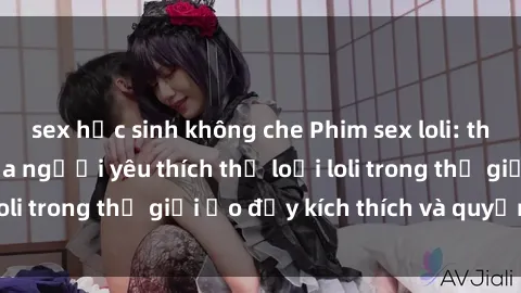 sex học sinh không che Phim sex loli: thỏa mãn đam mê của người yêu thích thể loại loli trong thế giới ảo đầy kích thích và quyến rũ.