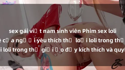 sex gái việt nam sinh viên Phim sex loli: thỏa mãn đam mê của người yêu thích thể loại loli trong thế giới ảo đầy kích thích và quyến rũ.