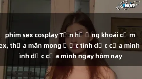 phim sex cosplay Tận hưởng khoái cảm với gái xinh sex, thỏa mãn mong ước tình dục của mình ngay hôm nay