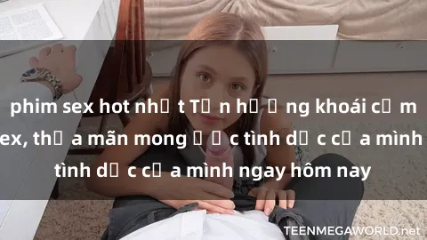 phim sex hot nhất Tận hưởng khoái cảm với gái xinh sex, thỏa mãn mong ước tình dục của mình ngay hôm nay