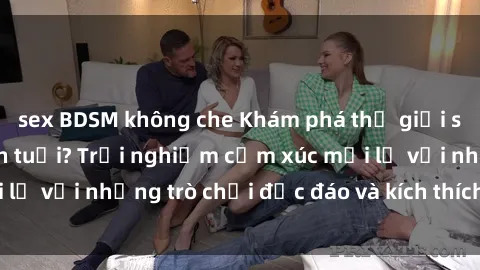 sex BDSM không che Khám phá thế giới sex trực tuyến: Hơn tuổi? Trải nghiệm cảm xúc mới lạ với những trò chơi độc đáo và kích thích người lớn