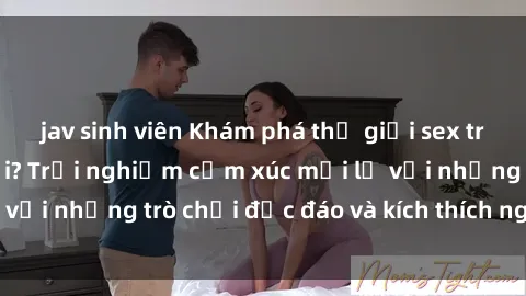 jav sinh viên Khám phá thế giới sex trực tuyến: Hơn tuổi? Trải nghiệm cảm xúc mới lạ với những trò chơi độc đáo và kích thích người lớn