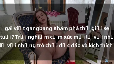 gái việt gangbang Khám phá thế giới sex trực tuyến: Hơn tuổi? Trải nghiệm cảm xúc mới lạ với những trò chơi độc đáo và kích thích người lớn