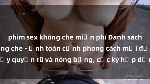 phim sex không che miễn phí Danh sách sex Việt Nam không che - Ảnh toàn cảnh phong cách mới đầy quyến rũ và nóng bỏng, cực kỳ hấp dẫn, không thể bỏ qua!