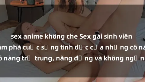 sex anime không che Sex gái sinh viên hot nhất: Cùng khám phá cuộc sống tình dục của những cô nàng trẻ trung, năng động và không ngần ngại thử nghiệm!