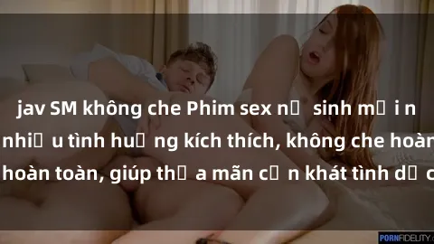 jav SM không che Phim sex nữ sinh mới nhất: Trải nghiệm nhiều tình huống kích thích, không che hoàn toàn, giúp thỏa mãn cơn khát tình dục của các bạn trẻ