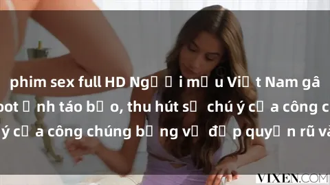 phim sex full HD Người mẫu Việt Nam gây sốt với loạt shoot ảnh táo bạo, thu hút sự chú ý của công chúng bằng vẻ đẹp quyến rũ và gợi cảm.