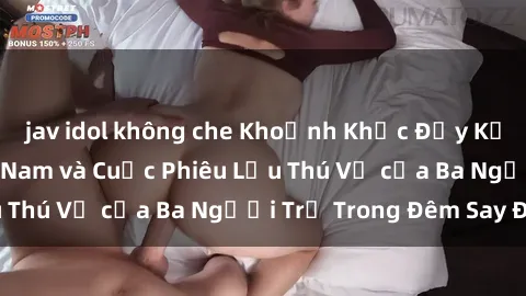 jav idol không che Khoảnh Khắc Đầy Kịch Tính: Sex  Việt Nam và Cuộc Phiêu Lưu Thú Vị của Ba Người Trẻ Trong Đêm Say Đắm