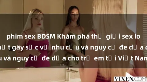 phim sex BDSM Khám phá thế giới sex loli Việt Nam: Sự thật gây sốc về nhu cầu và nguy cơ đe dọa cho trẻ em tại Việt Nam