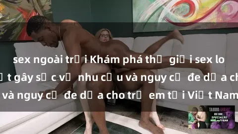 sex ngoài trời Khám phá thế giới sex loli Việt Nam: Sự thật gây sốc về nhu cầu và nguy cơ đe dọa cho trẻ em tại Việt Nam