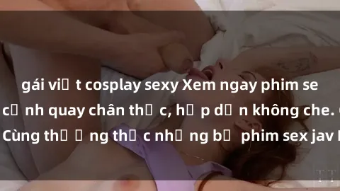 gái việt cosplay sexy Xem ngay phim sex jav HD với những cảnh quay chân thực, hấp dẫn không che. Cùng thưởng thức những bộ phim sex jav HD hot nhất hiện nay!