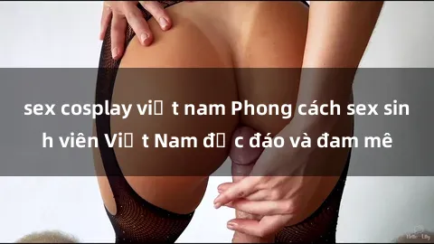 sex cosplay việt nam Phong cách sex sinh viên Việt Nam độc đáo và đam mê
